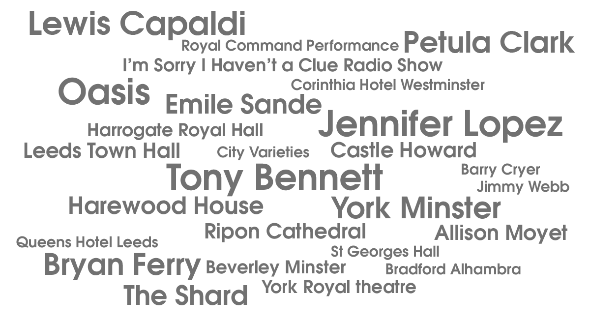 Word cloud Previous customers include: Tony Bennet, Jennifer Lopez, Oasis, Bryann Ferry, The Shard, Lewis Capaldi, Petula Clark, Emile Sande, Royal Command Performance, I'm sorry I haven't a clue radio show, Corinthia Hotel Westmister, Harrogate Royal Hall, Leeds Town Hall, Harrogate Royal Hall, Cirty Varieties, Castle Howard, Barry Cryer, Jimmy Webb, Harewood House, York Minster, Ripon Cathedral, Allison Moyet, Queens Hotel Leeds, Allison Moyet,Beverley Mister, St Georges Hall, Bradford Alhambra, York Royal Theatre